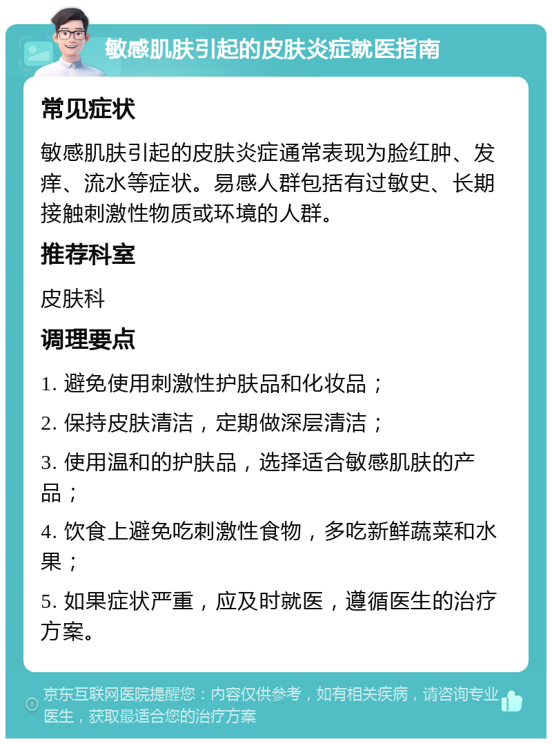 敏感肌肤引起的皮肤炎症就医指南 常见症状 敏感肌肤引起的皮肤炎症通常表现为脸红肿、发痒、流水等症状。易感人群包括有过敏史、长期接触刺激性物质或环境的人群。 推荐科室 皮肤科 调理要点 1. 避免使用刺激性护肤品和化妆品； 2. 保持皮肤清洁，定期做深层清洁； 3. 使用温和的护肤品，选择适合敏感肌肤的产品； 4. 饮食上避免吃刺激性食物，多吃新鲜蔬菜和水果； 5. 如果症状严重，应及时就医，遵循医生的治疗方案。