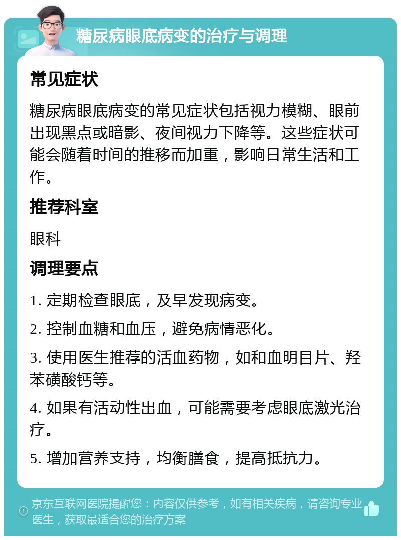 糖尿病眼底病变的治疗与调理 常见症状 糖尿病眼底病变的常见症状包括视力模糊、眼前出现黑点或暗影、夜间视力下降等。这些症状可能会随着时间的推移而加重，影响日常生活和工作。 推荐科室 眼科 调理要点 1. 定期检查眼底，及早发现病变。 2. 控制血糖和血压，避免病情恶化。 3. 使用医生推荐的活血药物，如和血明目片、羟苯磺酸钙等。 4. 如果有活动性出血，可能需要考虑眼底激光治疗。 5. 增加营养支持，均衡膳食，提高抵抗力。