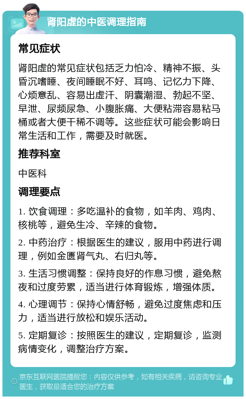 肾阳虚的中医调理指南 常见症状 肾阳虚的常见症状包括乏力怕冷、精神不振、头昏沉嗜睡、夜间睡眠不好、耳鸣、记忆力下降、心烦意乱、容易出虚汗、阴囊潮湿、勃起不坚、早泄、尿频尿急、小腹胀痛、大便粘滞容易粘马桶或者大便干稀不调等。这些症状可能会影响日常生活和工作，需要及时就医。 推荐科室 中医科 调理要点 1. 饮食调理：多吃温补的食物，如羊肉、鸡肉、核桃等，避免生冷、辛辣的食物。 2. 中药治疗：根据医生的建议，服用中药进行调理，例如金匮肾气丸、右归丸等。 3. 生活习惯调整：保持良好的作息习惯，避免熬夜和过度劳累，适当进行体育锻炼，增强体质。 4. 心理调节：保持心情舒畅，避免过度焦虑和压力，适当进行放松和娱乐活动。 5. 定期复诊：按照医生的建议，定期复诊，监测病情变化，调整治疗方案。