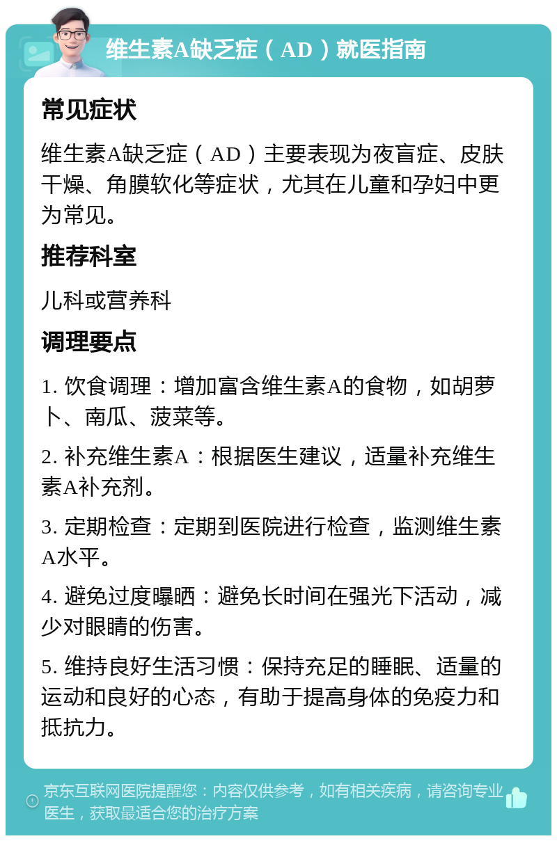 维生素A缺乏症（AD）就医指南 常见症状 维生素A缺乏症（AD）主要表现为夜盲症、皮肤干燥、角膜软化等症状，尤其在儿童和孕妇中更为常见。 推荐科室 儿科或营养科 调理要点 1. 饮食调理：增加富含维生素A的食物，如胡萝卜、南瓜、菠菜等。 2. 补充维生素A：根据医生建议，适量补充维生素A补充剂。 3. 定期检查：定期到医院进行检查，监测维生素A水平。 4. 避免过度曝晒：避免长时间在强光下活动，减少对眼睛的伤害。 5. 维持良好生活习惯：保持充足的睡眠、适量的运动和良好的心态，有助于提高身体的免疫力和抵抗力。