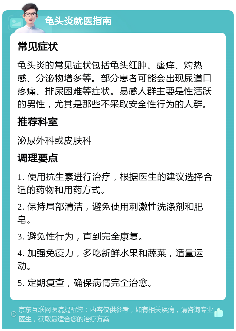 龟头炎就医指南 常见症状 龟头炎的常见症状包括龟头红肿、瘙痒、灼热感、分泌物增多等。部分患者可能会出现尿道口疼痛、排尿困难等症状。易感人群主要是性活跃的男性，尤其是那些不采取安全性行为的人群。 推荐科室 泌尿外科或皮肤科 调理要点 1. 使用抗生素进行治疗，根据医生的建议选择合适的药物和用药方式。 2. 保持局部清洁，避免使用刺激性洗涤剂和肥皂。 3. 避免性行为，直到完全康复。 4. 加强免疫力，多吃新鲜水果和蔬菜，适量运动。 5. 定期复查，确保病情完全治愈。