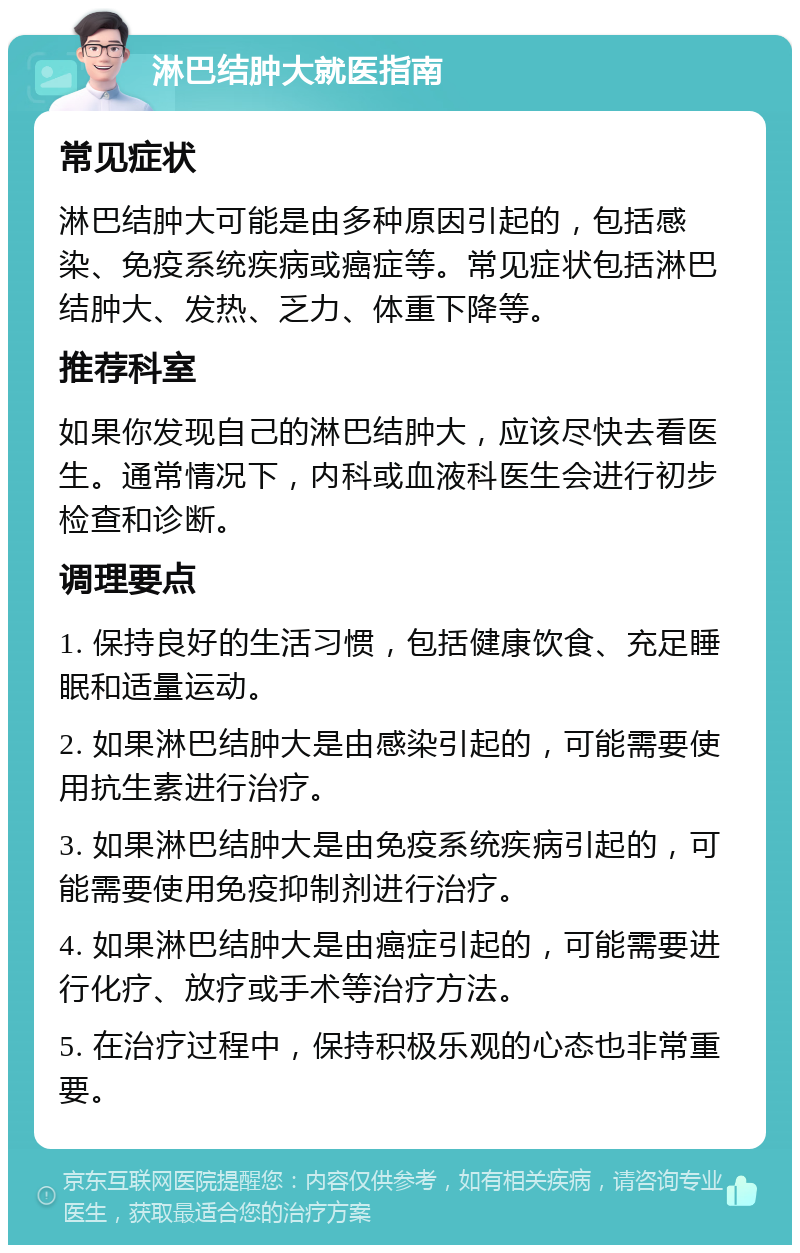 淋巴结肿大就医指南 常见症状 淋巴结肿大可能是由多种原因引起的，包括感染、免疫系统疾病或癌症等。常见症状包括淋巴结肿大、发热、乏力、体重下降等。 推荐科室 如果你发现自己的淋巴结肿大，应该尽快去看医生。通常情况下，内科或血液科医生会进行初步检查和诊断。 调理要点 1. 保持良好的生活习惯，包括健康饮食、充足睡眠和适量运动。 2. 如果淋巴结肿大是由感染引起的，可能需要使用抗生素进行治疗。 3. 如果淋巴结肿大是由免疫系统疾病引起的，可能需要使用免疫抑制剂进行治疗。 4. 如果淋巴结肿大是由癌症引起的，可能需要进行化疗、放疗或手术等治疗方法。 5. 在治疗过程中，保持积极乐观的心态也非常重要。