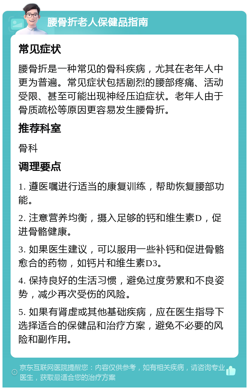 腰骨折老人保健品指南 常见症状 腰骨折是一种常见的骨科疾病，尤其在老年人中更为普遍。常见症状包括剧烈的腰部疼痛、活动受限、甚至可能出现神经压迫症状。老年人由于骨质疏松等原因更容易发生腰骨折。 推荐科室 骨科 调理要点 1. 遵医嘱进行适当的康复训练，帮助恢复腰部功能。 2. 注意营养均衡，摄入足够的钙和维生素D，促进骨骼健康。 3. 如果医生建议，可以服用一些补钙和促进骨骼愈合的药物，如钙片和维生素D3。 4. 保持良好的生活习惯，避免过度劳累和不良姿势，减少再次受伤的风险。 5. 如果有肾虚或其他基础疾病，应在医生指导下选择适合的保健品和治疗方案，避免不必要的风险和副作用。