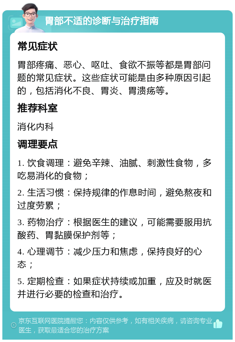 胃部不适的诊断与治疗指南 常见症状 胃部疼痛、恶心、呕吐、食欲不振等都是胃部问题的常见症状。这些症状可能是由多种原因引起的，包括消化不良、胃炎、胃溃疡等。 推荐科室 消化内科 调理要点 1. 饮食调理：避免辛辣、油腻、刺激性食物，多吃易消化的食物； 2. 生活习惯：保持规律的作息时间，避免熬夜和过度劳累； 3. 药物治疗：根据医生的建议，可能需要服用抗酸药、胃黏膜保护剂等； 4. 心理调节：减少压力和焦虑，保持良好的心态； 5. 定期检查：如果症状持续或加重，应及时就医并进行必要的检查和治疗。