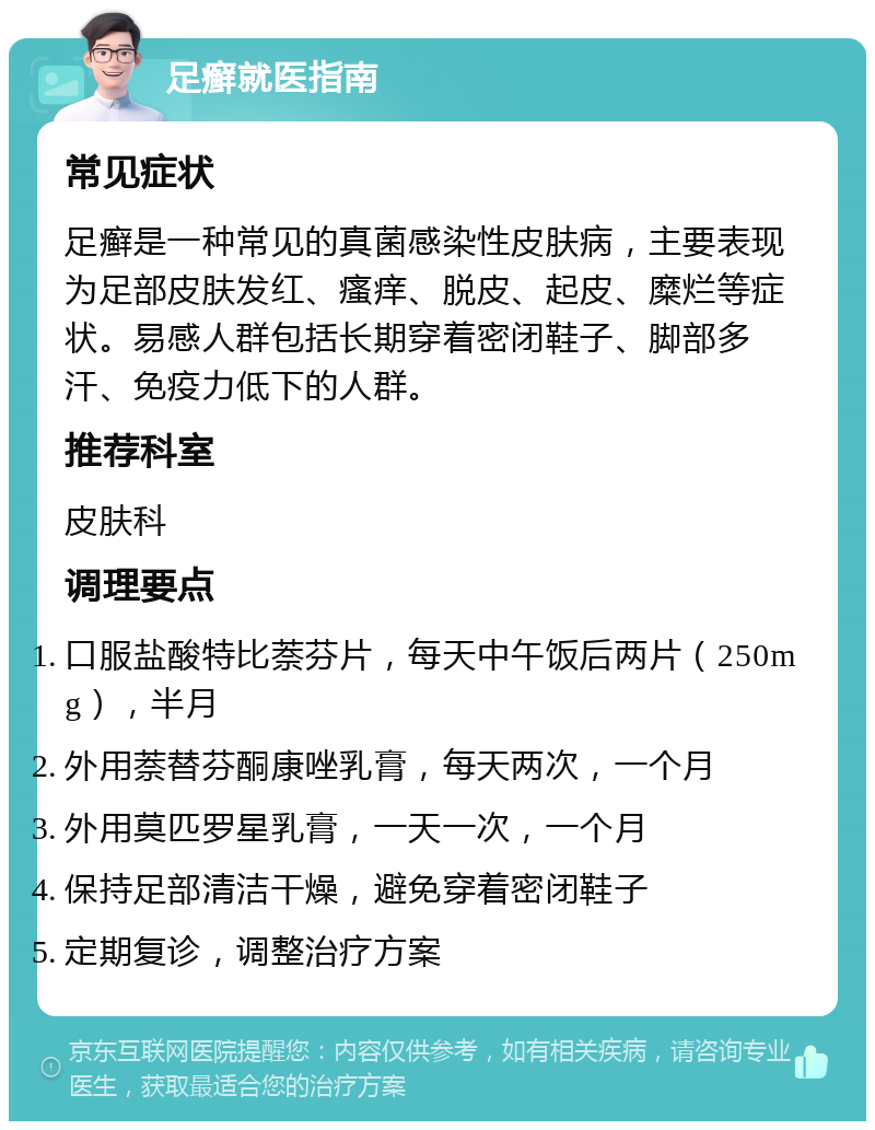 足癣就医指南 常见症状 足癣是一种常见的真菌感染性皮肤病，主要表现为足部皮肤发红、瘙痒、脱皮、起皮、糜烂等症状。易感人群包括长期穿着密闭鞋子、脚部多汗、免疫力低下的人群。 推荐科室 皮肤科 调理要点 口服盐酸特比萘芬片，每天中午饭后两片（250mg），半月 外用萘替芬酮康唑乳膏，每天两次，一个月 外用莫匹罗星乳膏，一天一次，一个月 保持足部清洁干燥，避免穿着密闭鞋子 定期复诊，调整治疗方案