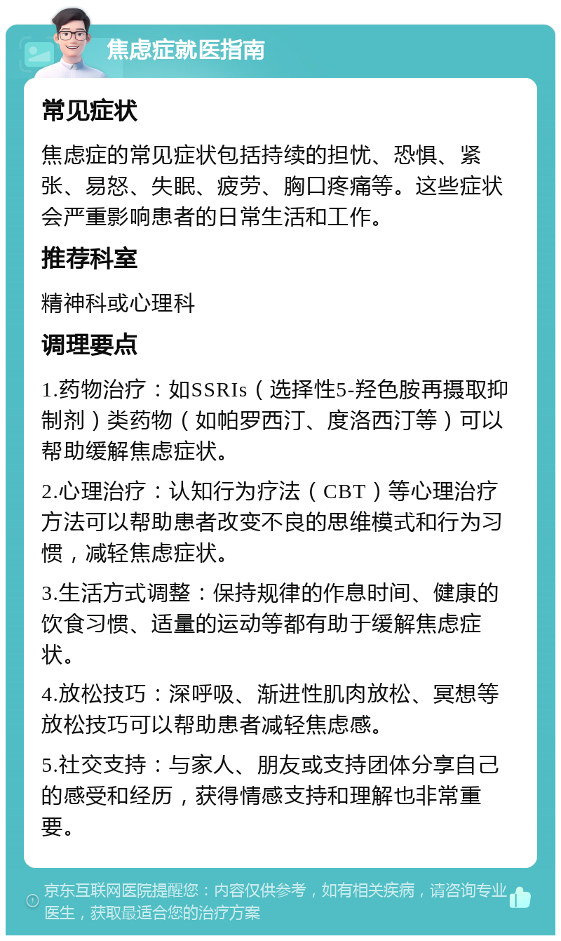 焦虑症就医指南 常见症状 焦虑症的常见症状包括持续的担忧、恐惧、紧张、易怒、失眠、疲劳、胸口疼痛等。这些症状会严重影响患者的日常生活和工作。 推荐科室 精神科或心理科 调理要点 1.药物治疗：如SSRIs（选择性5-羟色胺再摄取抑制剂）类药物（如帕罗西汀、度洛西汀等）可以帮助缓解焦虑症状。 2.心理治疗：认知行为疗法（CBT）等心理治疗方法可以帮助患者改变不良的思维模式和行为习惯，减轻焦虑症状。 3.生活方式调整：保持规律的作息时间、健康的饮食习惯、适量的运动等都有助于缓解焦虑症状。 4.放松技巧：深呼吸、渐进性肌肉放松、冥想等放松技巧可以帮助患者减轻焦虑感。 5.社交支持：与家人、朋友或支持团体分享自己的感受和经历，获得情感支持和理解也非常重要。