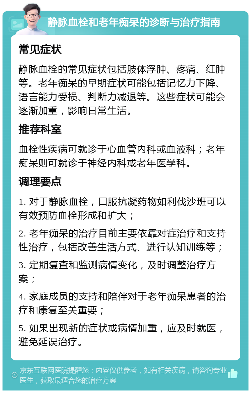 静脉血栓和老年痴呆的诊断与治疗指南 常见症状 静脉血栓的常见症状包括肢体浮肿、疼痛、红肿等。老年痴呆的早期症状可能包括记忆力下降、语言能力受损、判断力减退等。这些症状可能会逐渐加重，影响日常生活。 推荐科室 血栓性疾病可就诊于心血管内科或血液科；老年痴呆则可就诊于神经内科或老年医学科。 调理要点 1. 对于静脉血栓，口服抗凝药物如利伐沙班可以有效预防血栓形成和扩大； 2. 老年痴呆的治疗目前主要依靠对症治疗和支持性治疗，包括改善生活方式、进行认知训练等； 3. 定期复查和监测病情变化，及时调整治疗方案； 4. 家庭成员的支持和陪伴对于老年痴呆患者的治疗和康复至关重要； 5. 如果出现新的症状或病情加重，应及时就医，避免延误治疗。