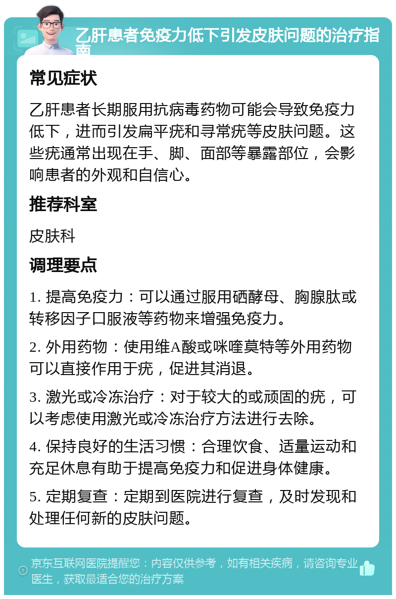 乙肝患者免疫力低下引发皮肤问题的治疗指南 常见症状 乙肝患者长期服用抗病毒药物可能会导致免疫力低下，进而引发扁平疣和寻常疣等皮肤问题。这些疣通常出现在手、脚、面部等暴露部位，会影响患者的外观和自信心。 推荐科室 皮肤科 调理要点 1. 提高免疫力：可以通过服用硒酵母、胸腺肽或转移因子口服液等药物来增强免疫力。 2. 外用药物：使用维A酸或咪喹莫特等外用药物可以直接作用于疣，促进其消退。 3. 激光或冷冻治疗：对于较大的或顽固的疣，可以考虑使用激光或冷冻治疗方法进行去除。 4. 保持良好的生活习惯：合理饮食、适量运动和充足休息有助于提高免疫力和促进身体健康。 5. 定期复查：定期到医院进行复查，及时发现和处理任何新的皮肤问题。