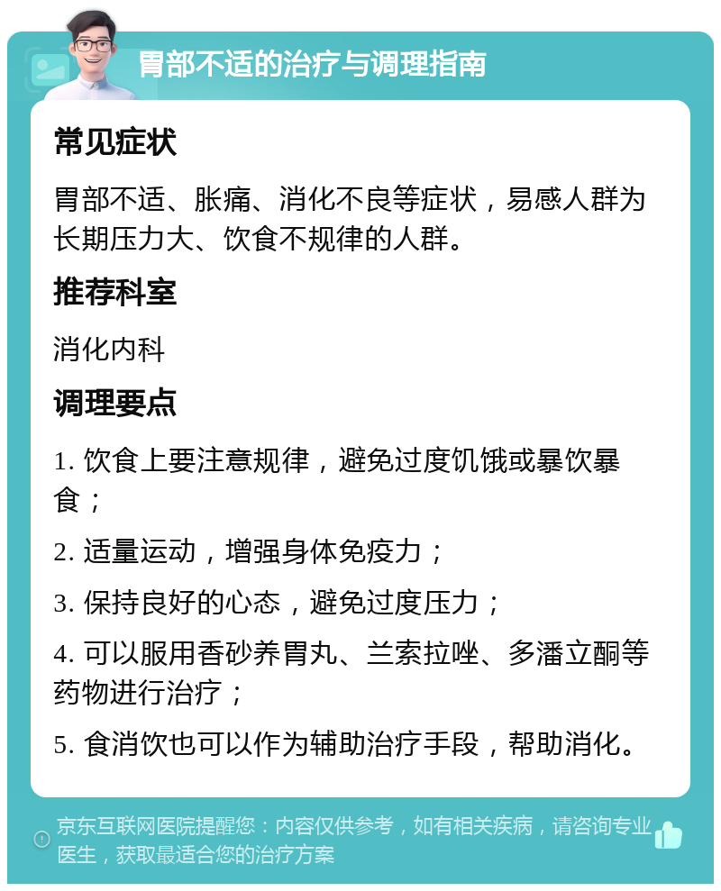 胃部不适的治疗与调理指南 常见症状 胃部不适、胀痛、消化不良等症状，易感人群为长期压力大、饮食不规律的人群。 推荐科室 消化内科 调理要点 1. 饮食上要注意规律，避免过度饥饿或暴饮暴食； 2. 适量运动，增强身体免疫力； 3. 保持良好的心态，避免过度压力； 4. 可以服用香砂养胃丸、兰索拉唑、多潘立酮等药物进行治疗； 5. 食消饮也可以作为辅助治疗手段，帮助消化。