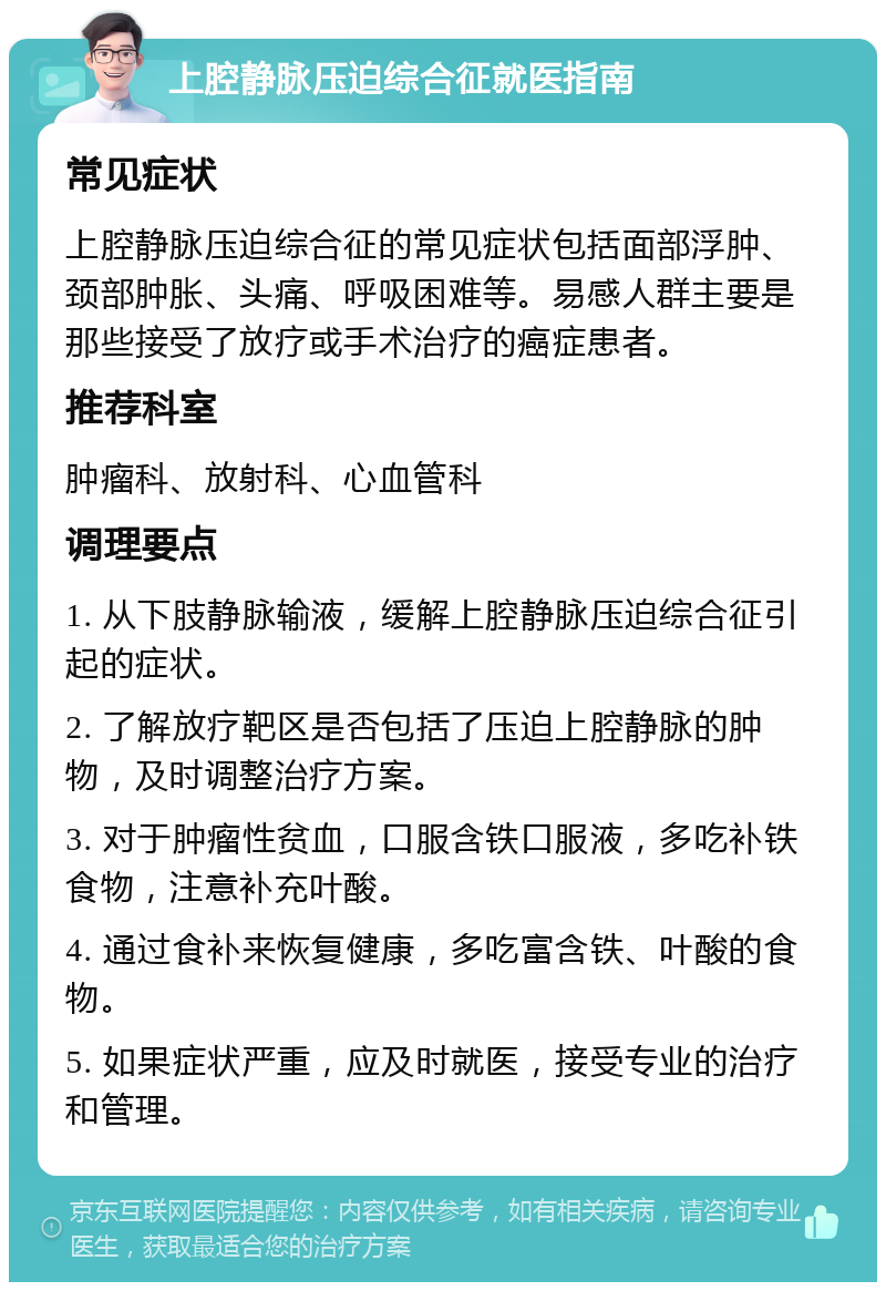 上腔静脉压迫综合征就医指南 常见症状 上腔静脉压迫综合征的常见症状包括面部浮肿、颈部肿胀、头痛、呼吸困难等。易感人群主要是那些接受了放疗或手术治疗的癌症患者。 推荐科室 肿瘤科、放射科、心血管科 调理要点 1. 从下肢静脉输液，缓解上腔静脉压迫综合征引起的症状。 2. 了解放疗靶区是否包括了压迫上腔静脉的肿物，及时调整治疗方案。 3. 对于肿瘤性贫血，口服含铁口服液，多吃补铁食物，注意补充叶酸。 4. 通过食补来恢复健康，多吃富含铁、叶酸的食物。 5. 如果症状严重，应及时就医，接受专业的治疗和管理。