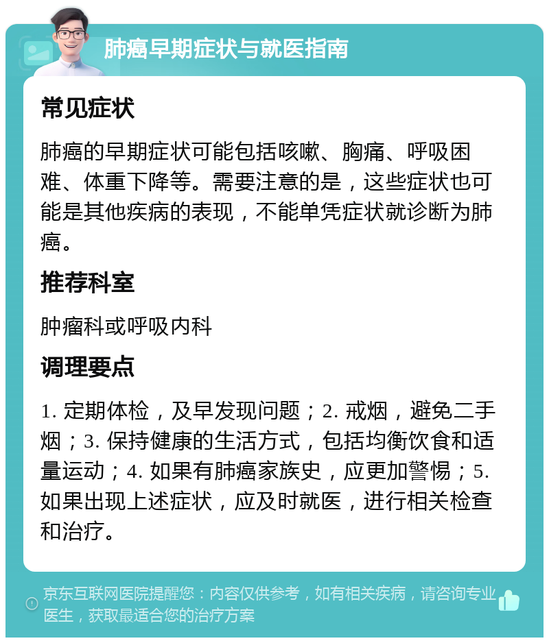 肺癌早期症状与就医指南 常见症状 肺癌的早期症状可能包括咳嗽、胸痛、呼吸困难、体重下降等。需要注意的是，这些症状也可能是其他疾病的表现，不能单凭症状就诊断为肺癌。 推荐科室 肿瘤科或呼吸内科 调理要点 1. 定期体检，及早发现问题；2. 戒烟，避免二手烟；3. 保持健康的生活方式，包括均衡饮食和适量运动；4. 如果有肺癌家族史，应更加警惕；5. 如果出现上述症状，应及时就医，进行相关检查和治疗。