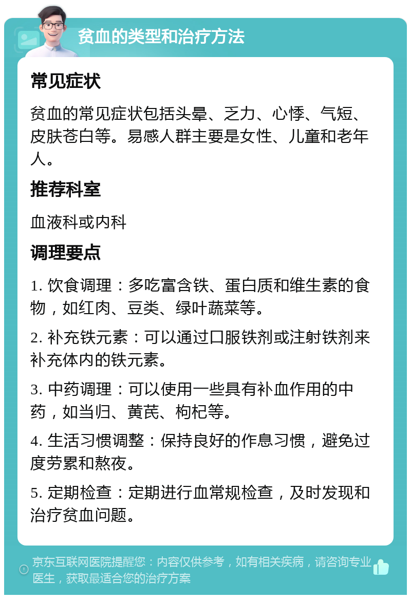 贫血的类型和治疗方法 常见症状 贫血的常见症状包括头晕、乏力、心悸、气短、皮肤苍白等。易感人群主要是女性、儿童和老年人。 推荐科室 血液科或内科 调理要点 1. 饮食调理：多吃富含铁、蛋白质和维生素的食物，如红肉、豆类、绿叶蔬菜等。 2. 补充铁元素：可以通过口服铁剂或注射铁剂来补充体内的铁元素。 3. 中药调理：可以使用一些具有补血作用的中药，如当归、黄芪、枸杞等。 4. 生活习惯调整：保持良好的作息习惯，避免过度劳累和熬夜。 5. 定期检查：定期进行血常规检查，及时发现和治疗贫血问题。