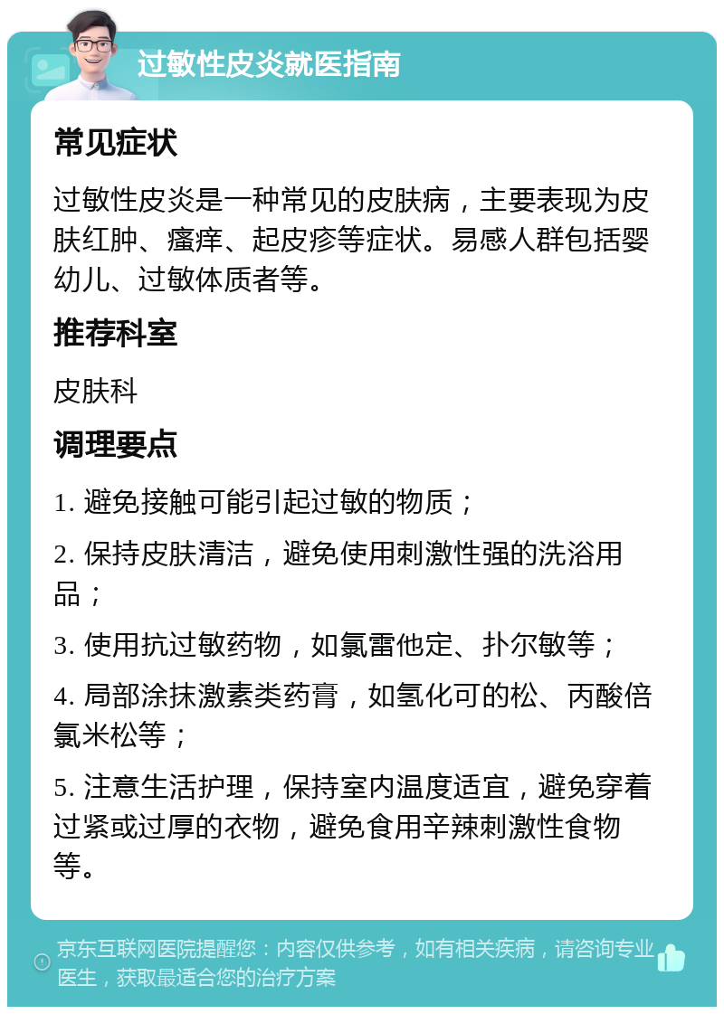 过敏性皮炎就医指南 常见症状 过敏性皮炎是一种常见的皮肤病，主要表现为皮肤红肿、瘙痒、起皮疹等症状。易感人群包括婴幼儿、过敏体质者等。 推荐科室 皮肤科 调理要点 1. 避免接触可能引起过敏的物质； 2. 保持皮肤清洁，避免使用刺激性强的洗浴用品； 3. 使用抗过敏药物，如氯雷他定、扑尔敏等； 4. 局部涂抹激素类药膏，如氢化可的松、丙酸倍氯米松等； 5. 注意生活护理，保持室内温度适宜，避免穿着过紧或过厚的衣物，避免食用辛辣刺激性食物等。