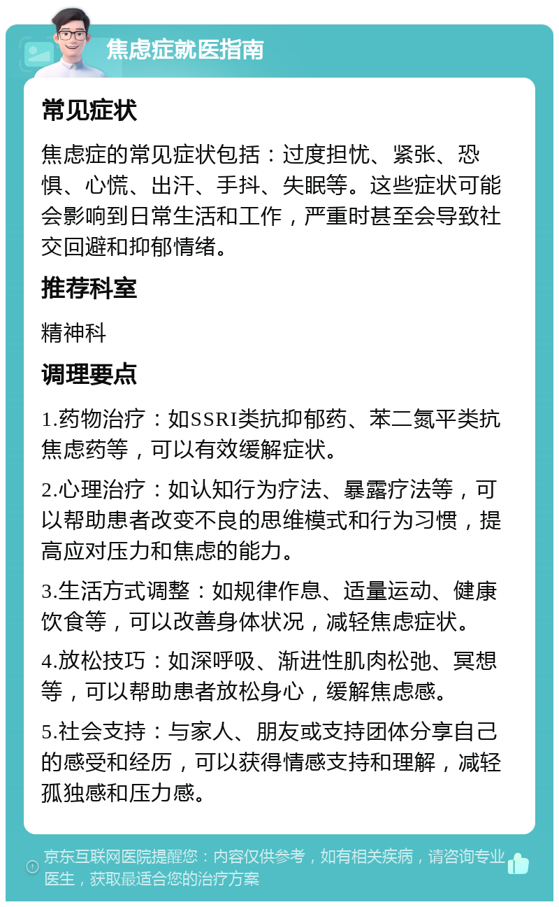 焦虑症就医指南 常见症状 焦虑症的常见症状包括：过度担忧、紧张、恐惧、心慌、出汗、手抖、失眠等。这些症状可能会影响到日常生活和工作，严重时甚至会导致社交回避和抑郁情绪。 推荐科室 精神科 调理要点 1.药物治疗：如SSRI类抗抑郁药、苯二氮平类抗焦虑药等，可以有效缓解症状。 2.心理治疗：如认知行为疗法、暴露疗法等，可以帮助患者改变不良的思维模式和行为习惯，提高应对压力和焦虑的能力。 3.生活方式调整：如规律作息、适量运动、健康饮食等，可以改善身体状况，减轻焦虑症状。 4.放松技巧：如深呼吸、渐进性肌肉松弛、冥想等，可以帮助患者放松身心，缓解焦虑感。 5.社会支持：与家人、朋友或支持团体分享自己的感受和经历，可以获得情感支持和理解，减轻孤独感和压力感。