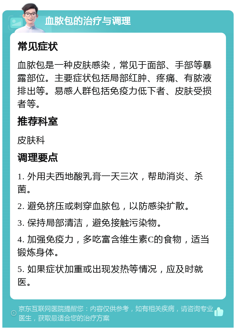 血脓包的治疗与调理 常见症状 血脓包是一种皮肤感染，常见于面部、手部等暴露部位。主要症状包括局部红肿、疼痛、有脓液排出等。易感人群包括免疫力低下者、皮肤受损者等。 推荐科室 皮肤科 调理要点 1. 外用夫西地酸乳膏一天三次，帮助消炎、杀菌。 2. 避免挤压或刺穿血脓包，以防感染扩散。 3. 保持局部清洁，避免接触污染物。 4. 加强免疫力，多吃富含维生素C的食物，适当锻炼身体。 5. 如果症状加重或出现发热等情况，应及时就医。