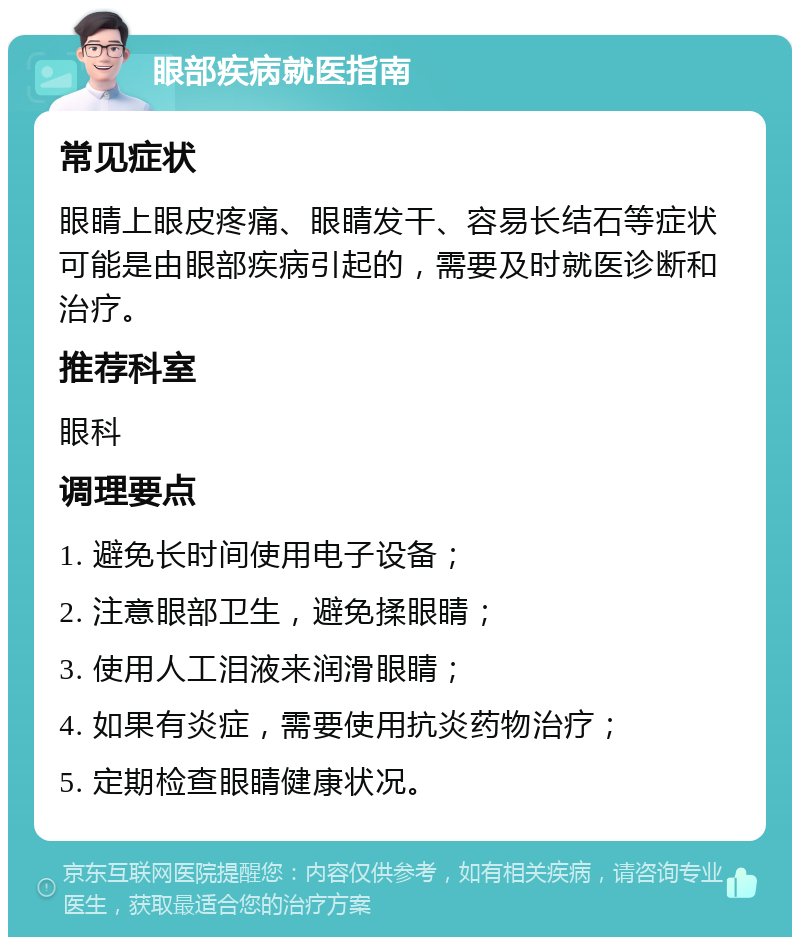 眼部疾病就医指南 常见症状 眼睛上眼皮疼痛、眼睛发干、容易长结石等症状可能是由眼部疾病引起的，需要及时就医诊断和治疗。 推荐科室 眼科 调理要点 1. 避免长时间使用电子设备； 2. 注意眼部卫生，避免揉眼睛； 3. 使用人工泪液来润滑眼睛； 4. 如果有炎症，需要使用抗炎药物治疗； 5. 定期检查眼睛健康状况。