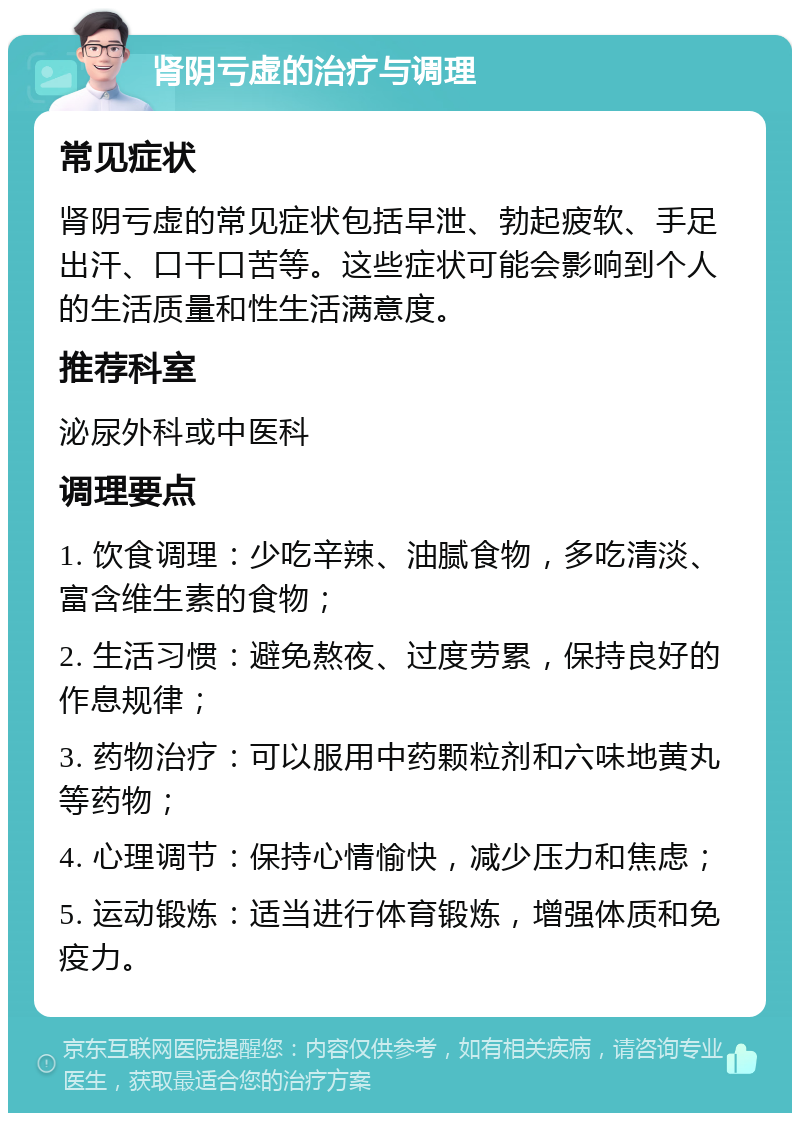 肾阴亏虚的治疗与调理 常见症状 肾阴亏虚的常见症状包括早泄、勃起疲软、手足出汗、口干口苦等。这些症状可能会影响到个人的生活质量和性生活满意度。 推荐科室 泌尿外科或中医科 调理要点 1. 饮食调理：少吃辛辣、油腻食物，多吃清淡、富含维生素的食物； 2. 生活习惯：避免熬夜、过度劳累，保持良好的作息规律； 3. 药物治疗：可以服用中药颗粒剂和六味地黄丸等药物； 4. 心理调节：保持心情愉快，减少压力和焦虑； 5. 运动锻炼：适当进行体育锻炼，增强体质和免疫力。