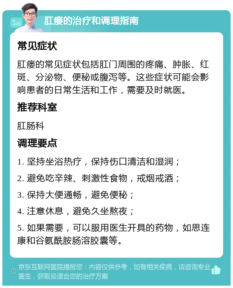 肛瘘的治疗和调理指南 常见症状 肛瘘的常见症状包括肛门周围的疼痛、肿胀、红斑、分泌物、便秘或腹泻等。这些症状可能会影响患者的日常生活和工作，需要及时就医。 推荐科室 肛肠科 调理要点 1. 坚持坐浴热疗，保持伤口清洁和湿润； 2. 避免吃辛辣、刺激性食物，戒烟戒酒； 3. 保持大便通畅，避免便秘； 4. 注意休息，避免久坐熬夜； 5. 如果需要，可以服用医生开具的药物，如思连康和谷氨酰胺肠溶胶囊等。