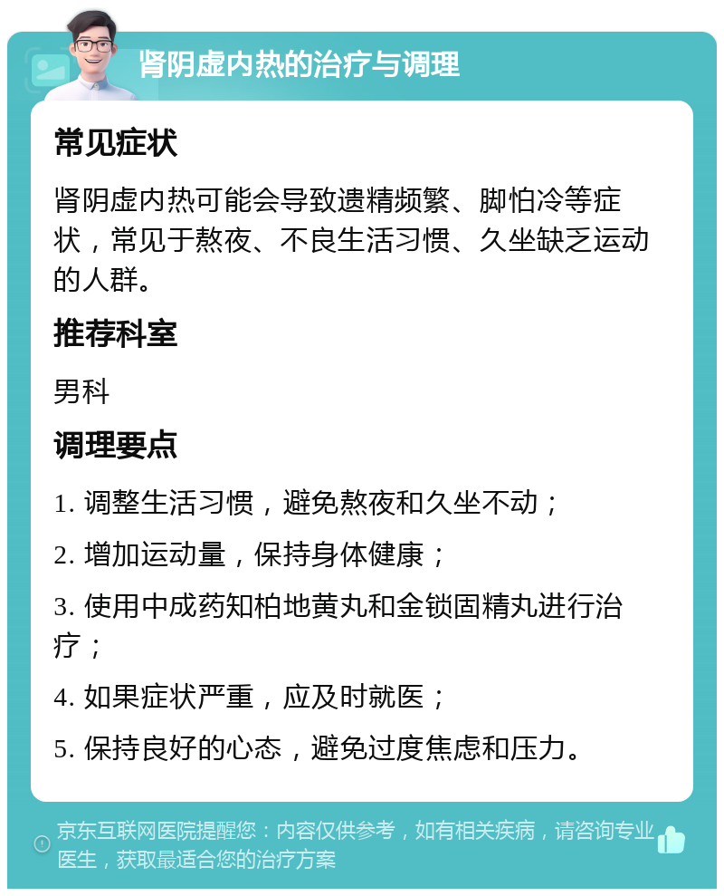 肾阴虚内热的治疗与调理 常见症状 肾阴虚内热可能会导致遗精频繁、脚怕冷等症状，常见于熬夜、不良生活习惯、久坐缺乏运动的人群。 推荐科室 男科 调理要点 1. 调整生活习惯，避免熬夜和久坐不动； 2. 增加运动量，保持身体健康； 3. 使用中成药知柏地黄丸和金锁固精丸进行治疗； 4. 如果症状严重，应及时就医； 5. 保持良好的心态，避免过度焦虑和压力。