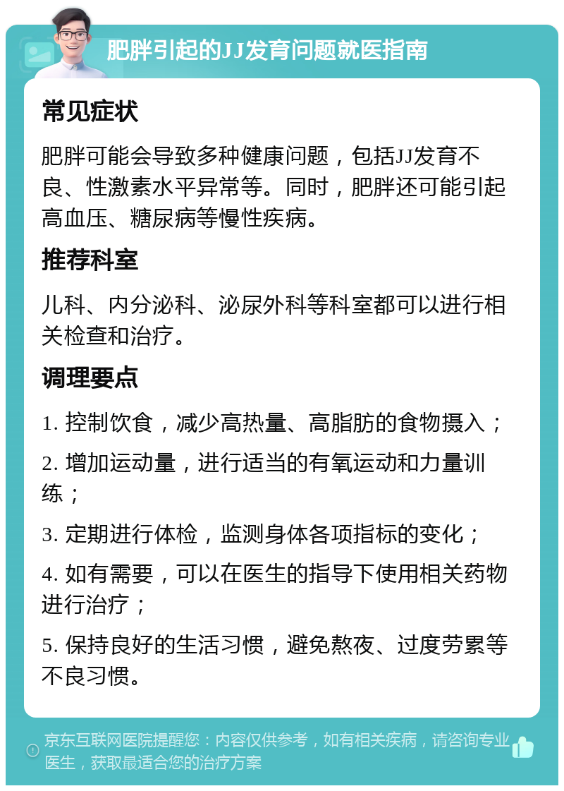 肥胖引起的JJ发育问题就医指南 常见症状 肥胖可能会导致多种健康问题，包括JJ发育不良、性激素水平异常等。同时，肥胖还可能引起高血压、糖尿病等慢性疾病。 推荐科室 儿科、内分泌科、泌尿外科等科室都可以进行相关检查和治疗。 调理要点 1. 控制饮食，减少高热量、高脂肪的食物摄入； 2. 增加运动量，进行适当的有氧运动和力量训练； 3. 定期进行体检，监测身体各项指标的变化； 4. 如有需要，可以在医生的指导下使用相关药物进行治疗； 5. 保持良好的生活习惯，避免熬夜、过度劳累等不良习惯。