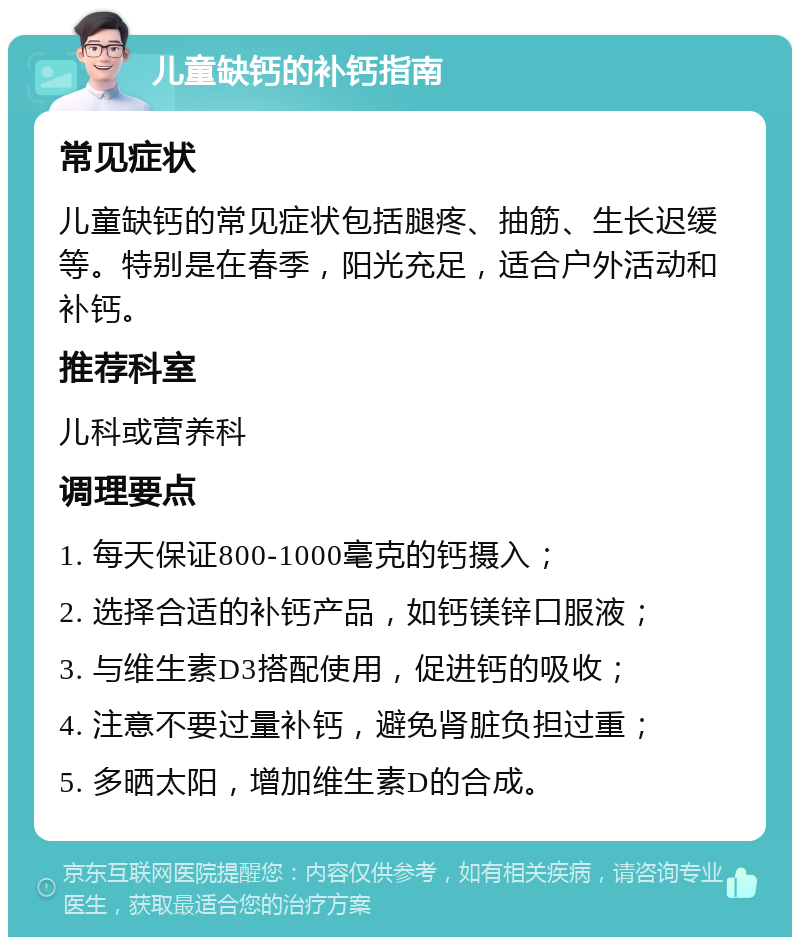 儿童缺钙的补钙指南 常见症状 儿童缺钙的常见症状包括腿疼、抽筋、生长迟缓等。特别是在春季，阳光充足，适合户外活动和补钙。 推荐科室 儿科或营养科 调理要点 1. 每天保证800-1000毫克的钙摄入； 2. 选择合适的补钙产品，如钙镁锌口服液； 3. 与维生素D3搭配使用，促进钙的吸收； 4. 注意不要过量补钙，避免肾脏负担过重； 5. 多晒太阳，增加维生素D的合成。