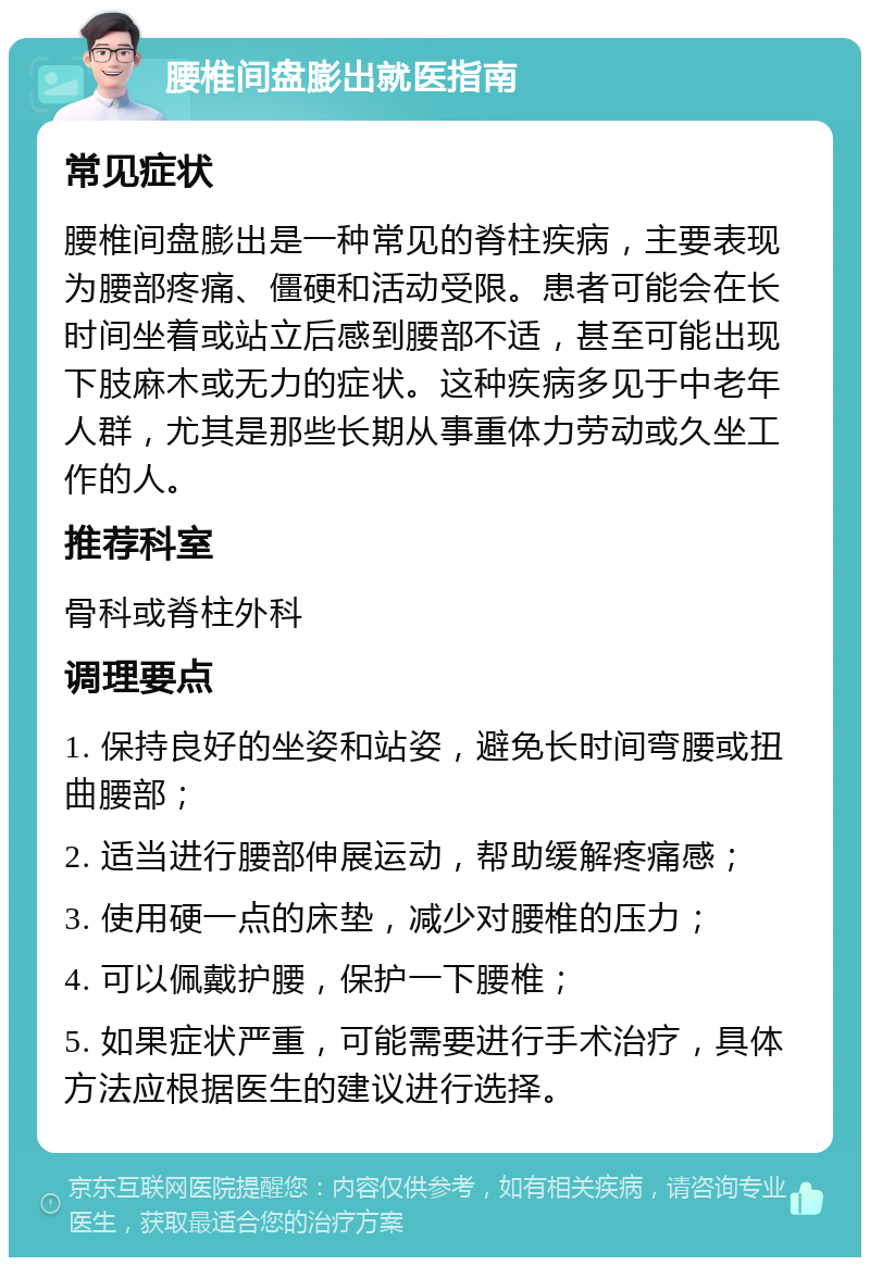 腰椎间盘膨出就医指南 常见症状 腰椎间盘膨出是一种常见的脊柱疾病，主要表现为腰部疼痛、僵硬和活动受限。患者可能会在长时间坐着或站立后感到腰部不适，甚至可能出现下肢麻木或无力的症状。这种疾病多见于中老年人群，尤其是那些长期从事重体力劳动或久坐工作的人。 推荐科室 骨科或脊柱外科 调理要点 1. 保持良好的坐姿和站姿，避免长时间弯腰或扭曲腰部； 2. 适当进行腰部伸展运动，帮助缓解疼痛感； 3. 使用硬一点的床垫，减少对腰椎的压力； 4. 可以佩戴护腰，保护一下腰椎； 5. 如果症状严重，可能需要进行手术治疗，具体方法应根据医生的建议进行选择。