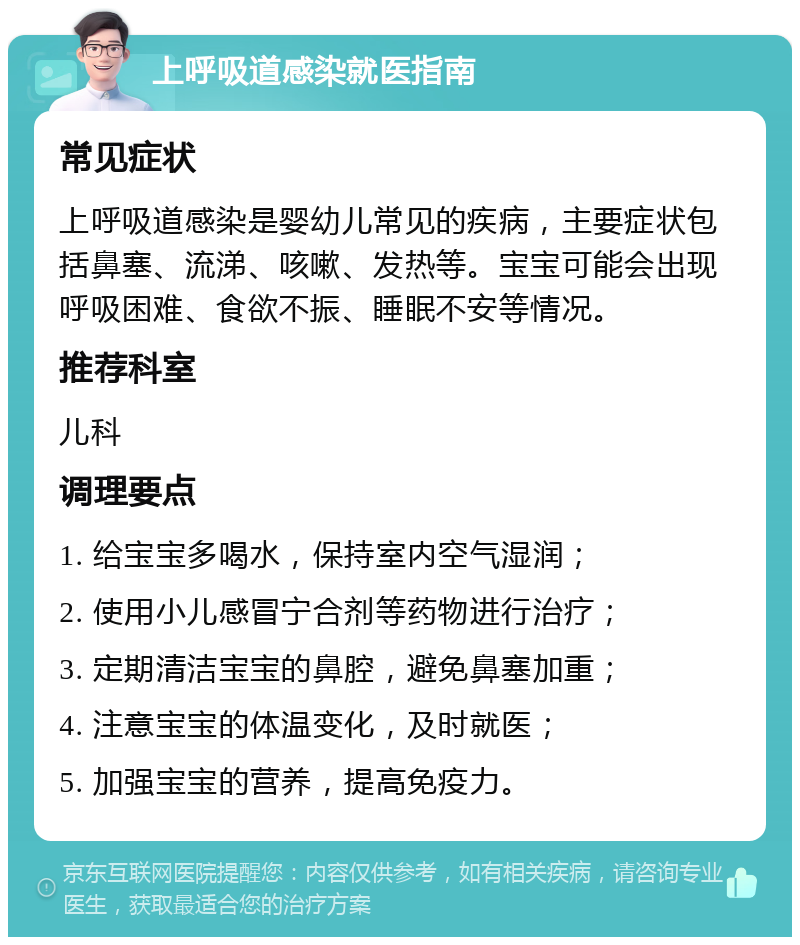 上呼吸道感染就医指南 常见症状 上呼吸道感染是婴幼儿常见的疾病，主要症状包括鼻塞、流涕、咳嗽、发热等。宝宝可能会出现呼吸困难、食欲不振、睡眠不安等情况。 推荐科室 儿科 调理要点 1. 给宝宝多喝水，保持室内空气湿润； 2. 使用小儿感冒宁合剂等药物进行治疗； 3. 定期清洁宝宝的鼻腔，避免鼻塞加重； 4. 注意宝宝的体温变化，及时就医； 5. 加强宝宝的营养，提高免疫力。