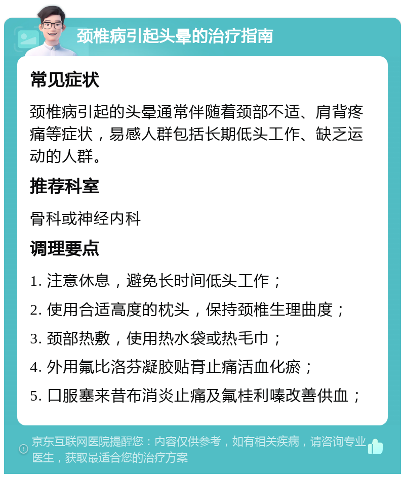 颈椎病引起头晕的治疗指南 常见症状 颈椎病引起的头晕通常伴随着颈部不适、肩背疼痛等症状，易感人群包括长期低头工作、缺乏运动的人群。 推荐科室 骨科或神经内科 调理要点 1. 注意休息，避免长时间低头工作； 2. 使用合适高度的枕头，保持颈椎生理曲度； 3. 颈部热敷，使用热水袋或热毛巾； 4. 外用氟比洛芬凝胶贴膏止痛活血化瘀； 5. 口服塞来昔布消炎止痛及氟桂利嗪改善供血；