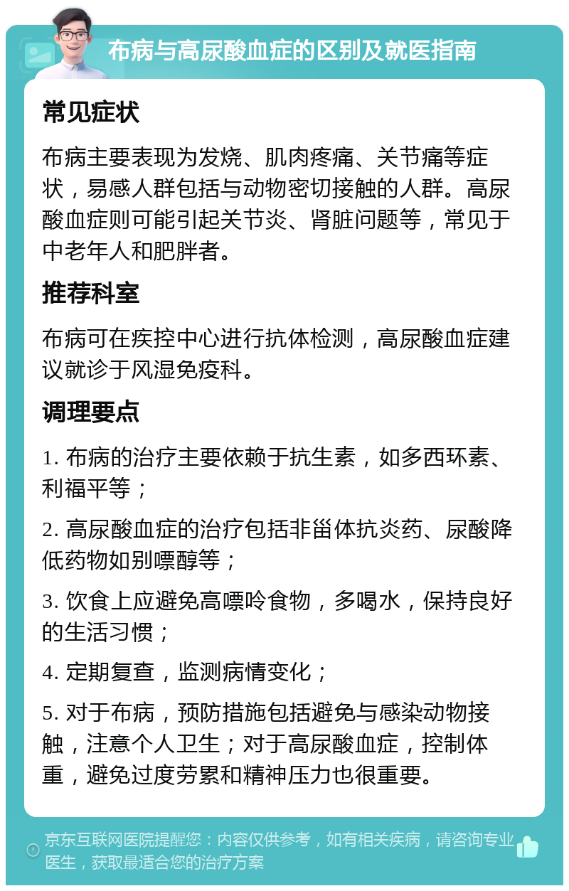 布病与高尿酸血症的区别及就医指南 常见症状 布病主要表现为发烧、肌肉疼痛、关节痛等症状，易感人群包括与动物密切接触的人群。高尿酸血症则可能引起关节炎、肾脏问题等，常见于中老年人和肥胖者。 推荐科室 布病可在疾控中心进行抗体检测，高尿酸血症建议就诊于风湿免疫科。 调理要点 1. 布病的治疗主要依赖于抗生素，如多西环素、利福平等； 2. 高尿酸血症的治疗包括非甾体抗炎药、尿酸降低药物如别嘌醇等； 3. 饮食上应避免高嘌呤食物，多喝水，保持良好的生活习惯； 4. 定期复查，监测病情变化； 5. 对于布病，预防措施包括避免与感染动物接触，注意个人卫生；对于高尿酸血症，控制体重，避免过度劳累和精神压力也很重要。