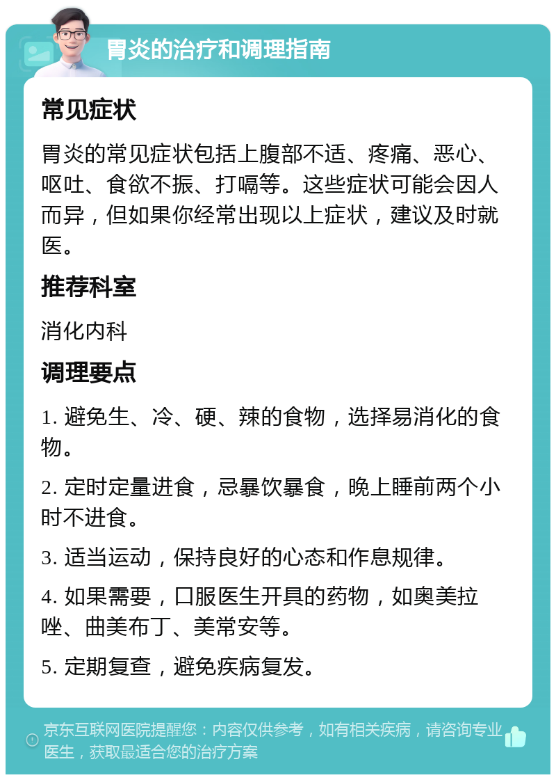 胃炎的治疗和调理指南 常见症状 胃炎的常见症状包括上腹部不适、疼痛、恶心、呕吐、食欲不振、打嗝等。这些症状可能会因人而异，但如果你经常出现以上症状，建议及时就医。 推荐科室 消化内科 调理要点 1. 避免生、冷、硬、辣的食物，选择易消化的食物。 2. 定时定量进食，忌暴饮暴食，晚上睡前两个小时不进食。 3. 适当运动，保持良好的心态和作息规律。 4. 如果需要，口服医生开具的药物，如奥美拉唑、曲美布丁、美常安等。 5. 定期复查，避免疾病复发。