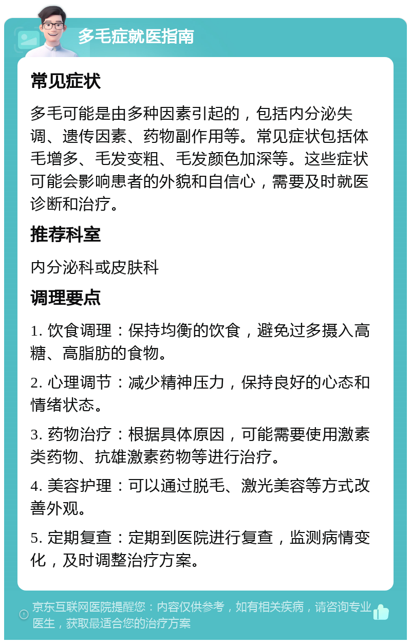 多毛症就医指南 常见症状 多毛可能是由多种因素引起的，包括内分泌失调、遗传因素、药物副作用等。常见症状包括体毛增多、毛发变粗、毛发颜色加深等。这些症状可能会影响患者的外貌和自信心，需要及时就医诊断和治疗。 推荐科室 内分泌科或皮肤科 调理要点 1. 饮食调理：保持均衡的饮食，避免过多摄入高糖、高脂肪的食物。 2. 心理调节：减少精神压力，保持良好的心态和情绪状态。 3. 药物治疗：根据具体原因，可能需要使用激素类药物、抗雄激素药物等进行治疗。 4. 美容护理：可以通过脱毛、激光美容等方式改善外观。 5. 定期复查：定期到医院进行复查，监测病情变化，及时调整治疗方案。