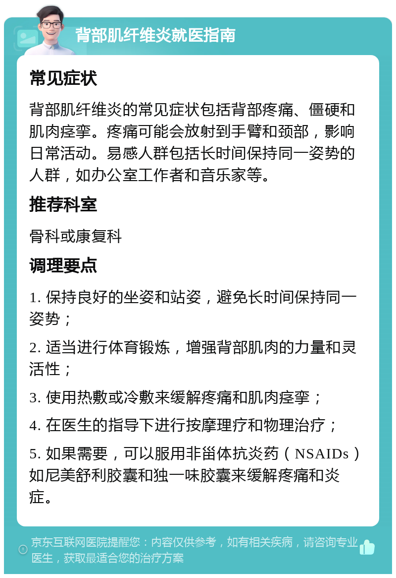 背部肌纤维炎就医指南 常见症状 背部肌纤维炎的常见症状包括背部疼痛、僵硬和肌肉痉挛。疼痛可能会放射到手臂和颈部，影响日常活动。易感人群包括长时间保持同一姿势的人群，如办公室工作者和音乐家等。 推荐科室 骨科或康复科 调理要点 1. 保持良好的坐姿和站姿，避免长时间保持同一姿势； 2. 适当进行体育锻炼，增强背部肌肉的力量和灵活性； 3. 使用热敷或冷敷来缓解疼痛和肌肉痉挛； 4. 在医生的指导下进行按摩理疗和物理治疗； 5. 如果需要，可以服用非甾体抗炎药（NSAIDs）如尼美舒利胶囊和独一味胶囊来缓解疼痛和炎症。