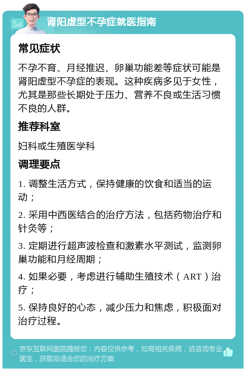 肾阳虚型不孕症就医指南 常见症状 不孕不育、月经推迟、卵巢功能差等症状可能是肾阳虚型不孕症的表现。这种疾病多见于女性，尤其是那些长期处于压力、营养不良或生活习惯不良的人群。 推荐科室 妇科或生殖医学科 调理要点 1. 调整生活方式，保持健康的饮食和适当的运动； 2. 采用中西医结合的治疗方法，包括药物治疗和针灸等； 3. 定期进行超声波检查和激素水平测试，监测卵巢功能和月经周期； 4. 如果必要，考虑进行辅助生殖技术（ART）治疗； 5. 保持良好的心态，减少压力和焦虑，积极面对治疗过程。