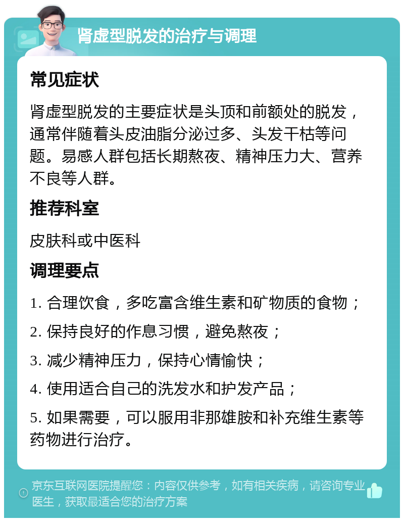 肾虚型脱发的治疗与调理 常见症状 肾虚型脱发的主要症状是头顶和前额处的脱发，通常伴随着头皮油脂分泌过多、头发干枯等问题。易感人群包括长期熬夜、精神压力大、营养不良等人群。 推荐科室 皮肤科或中医科 调理要点 1. 合理饮食，多吃富含维生素和矿物质的食物； 2. 保持良好的作息习惯，避免熬夜； 3. 减少精神压力，保持心情愉快； 4. 使用适合自己的洗发水和护发产品； 5. 如果需要，可以服用非那雄胺和补充维生素等药物进行治疗。