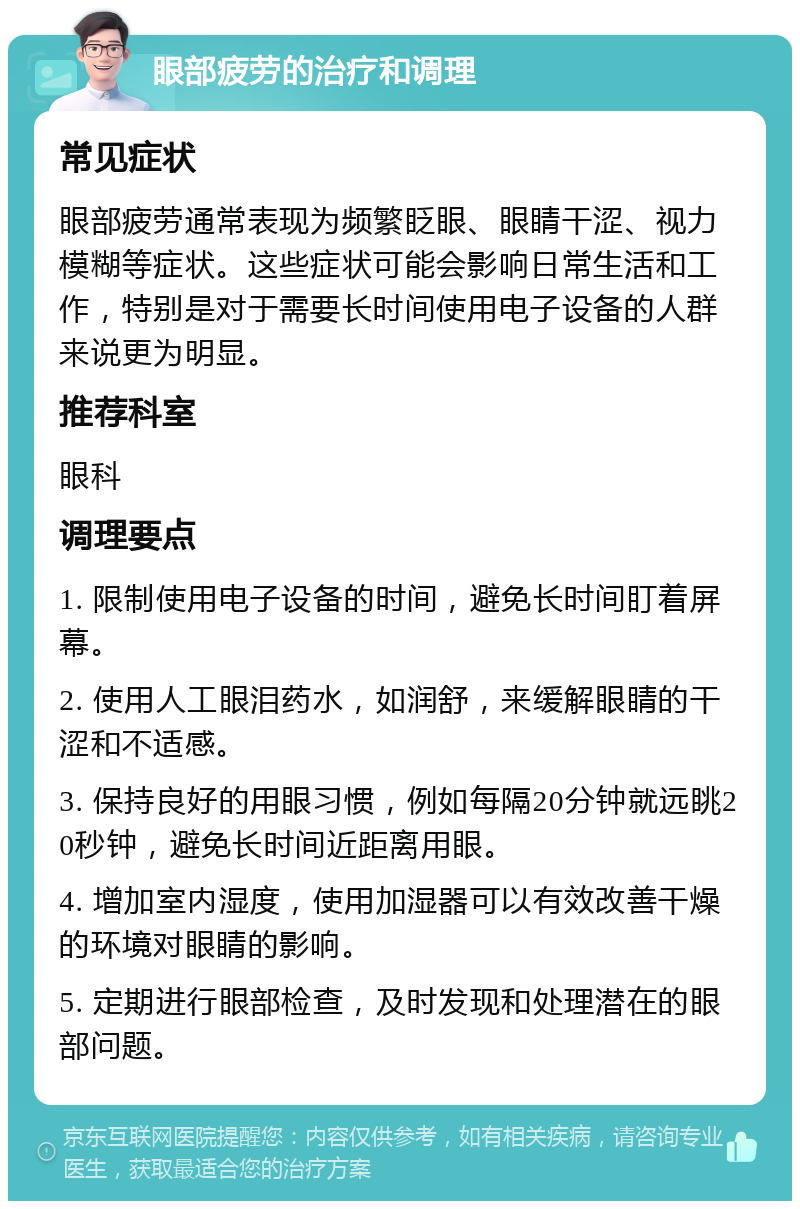 眼部疲劳的治疗和调理 常见症状 眼部疲劳通常表现为频繁眨眼、眼睛干涩、视力模糊等症状。这些症状可能会影响日常生活和工作，特别是对于需要长时间使用电子设备的人群来说更为明显。 推荐科室 眼科 调理要点 1. 限制使用电子设备的时间，避免长时间盯着屏幕。 2. 使用人工眼泪药水，如润舒，来缓解眼睛的干涩和不适感。 3. 保持良好的用眼习惯，例如每隔20分钟就远眺20秒钟，避免长时间近距离用眼。 4. 增加室内湿度，使用加湿器可以有效改善干燥的环境对眼睛的影响。 5. 定期进行眼部检查，及时发现和处理潜在的眼部问题。