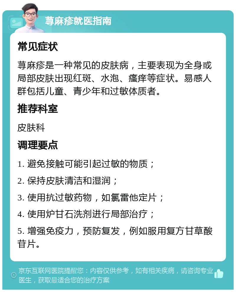 荨麻疹就医指南 常见症状 荨麻疹是一种常见的皮肤病，主要表现为全身或局部皮肤出现红斑、水泡、瘙痒等症状。易感人群包括儿童、青少年和过敏体质者。 推荐科室 皮肤科 调理要点 1. 避免接触可能引起过敏的物质； 2. 保持皮肤清洁和湿润； 3. 使用抗过敏药物，如氯雷他定片； 4. 使用炉甘石洗剂进行局部治疗； 5. 增强免疫力，预防复发，例如服用复方甘草酸苷片。