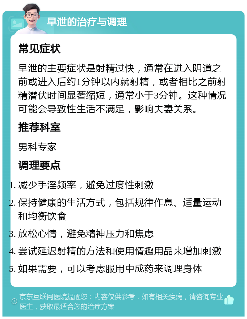 早泄的治疗与调理 常见症状 早泄的主要症状是射精过快，通常在进入阴道之前或进入后约1分钟以内就射精，或者相比之前射精潜伏时间显著缩短，通常小于3分钟。这种情况可能会导致性生活不满足，影响夫妻关系。 推荐科室 男科专家 调理要点 减少手淫频率，避免过度性刺激 保持健康的生活方式，包括规律作息、适量运动和均衡饮食 放松心情，避免精神压力和焦虑 尝试延迟射精的方法和使用情趣用品来增加刺激 如果需要，可以考虑服用中成药来调理身体