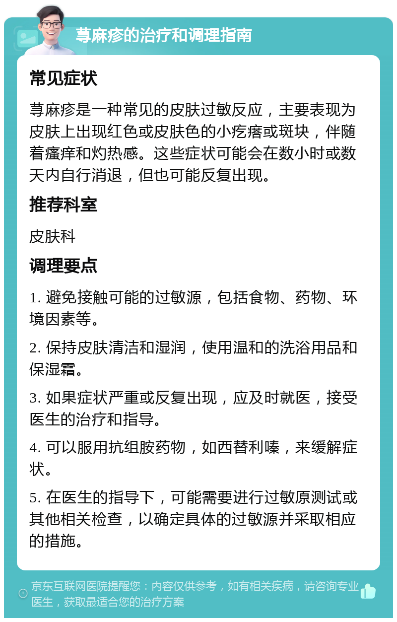 荨麻疹的治疗和调理指南 常见症状 荨麻疹是一种常见的皮肤过敏反应，主要表现为皮肤上出现红色或皮肤色的小疙瘩或斑块，伴随着瘙痒和灼热感。这些症状可能会在数小时或数天内自行消退，但也可能反复出现。 推荐科室 皮肤科 调理要点 1. 避免接触可能的过敏源，包括食物、药物、环境因素等。 2. 保持皮肤清洁和湿润，使用温和的洗浴用品和保湿霜。 3. 如果症状严重或反复出现，应及时就医，接受医生的治疗和指导。 4. 可以服用抗组胺药物，如西替利嗪，来缓解症状。 5. 在医生的指导下，可能需要进行过敏原测试或其他相关检查，以确定具体的过敏源并采取相应的措施。