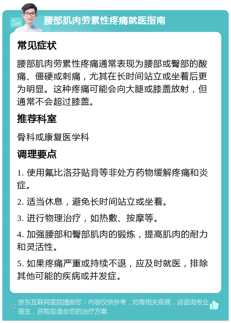 腰部肌肉劳累性疼痛就医指南 常见症状 腰部肌肉劳累性疼痛通常表现为腰部或臀部的酸痛、僵硬或刺痛，尤其在长时间站立或坐着后更为明显。这种疼痛可能会向大腿或膝盖放射，但通常不会超过膝盖。 推荐科室 骨科或康复医学科 调理要点 1. 使用氟比洛芬贴膏等非处方药物缓解疼痛和炎症。 2. 适当休息，避免长时间站立或坐着。 3. 进行物理治疗，如热敷、按摩等。 4. 加强腰部和臀部肌肉的锻炼，提高肌肉的耐力和灵活性。 5. 如果疼痛严重或持续不退，应及时就医，排除其他可能的疾病或并发症。