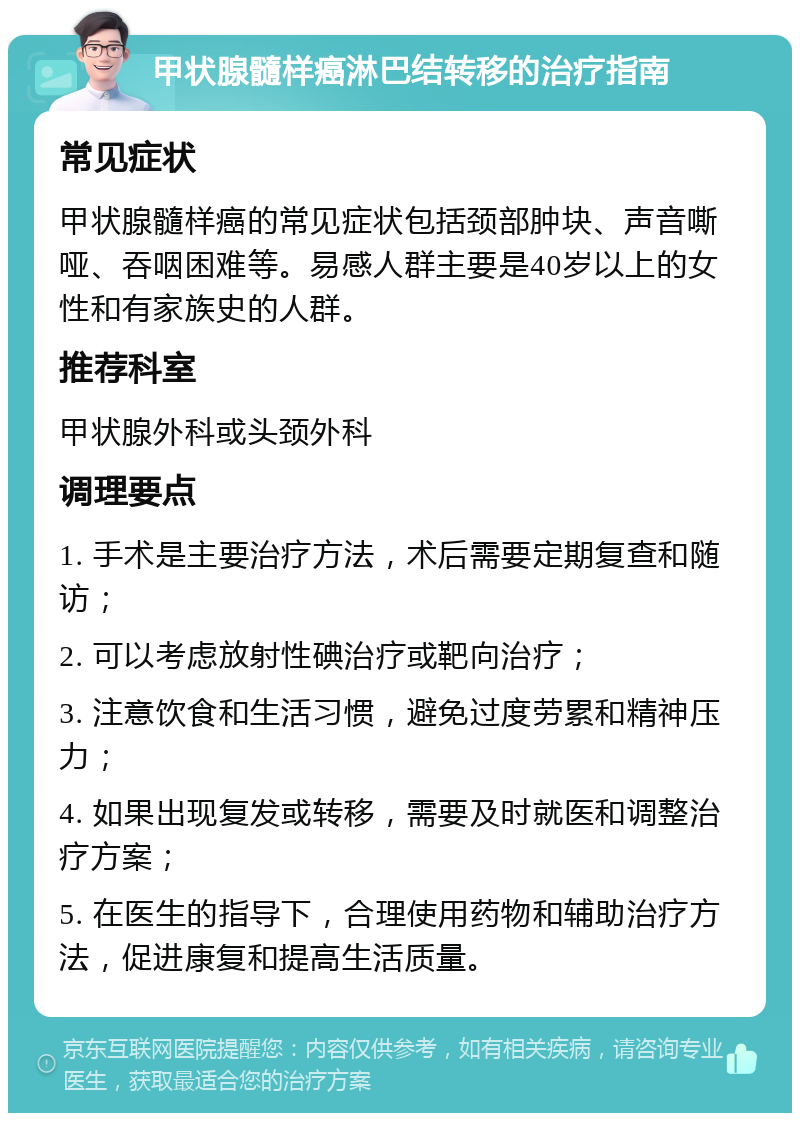 甲状腺髓样癌淋巴结转移的治疗指南 常见症状 甲状腺髓样癌的常见症状包括颈部肿块、声音嘶哑、吞咽困难等。易感人群主要是40岁以上的女性和有家族史的人群。 推荐科室 甲状腺外科或头颈外科 调理要点 1. 手术是主要治疗方法，术后需要定期复查和随访； 2. 可以考虑放射性碘治疗或靶向治疗； 3. 注意饮食和生活习惯，避免过度劳累和精神压力； 4. 如果出现复发或转移，需要及时就医和调整治疗方案； 5. 在医生的指导下，合理使用药物和辅助治疗方法，促进康复和提高生活质量。