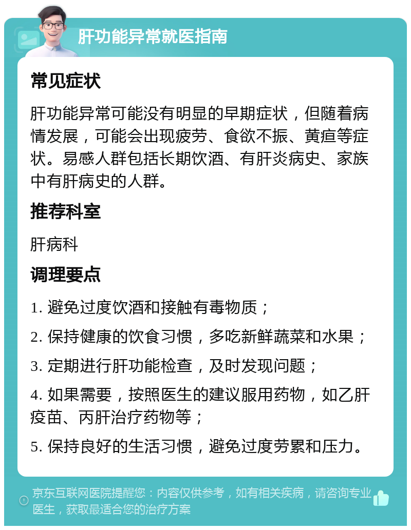 肝功能异常就医指南 常见症状 肝功能异常可能没有明显的早期症状，但随着病情发展，可能会出现疲劳、食欲不振、黄疸等症状。易感人群包括长期饮酒、有肝炎病史、家族中有肝病史的人群。 推荐科室 肝病科 调理要点 1. 避免过度饮酒和接触有毒物质； 2. 保持健康的饮食习惯，多吃新鲜蔬菜和水果； 3. 定期进行肝功能检查，及时发现问题； 4. 如果需要，按照医生的建议服用药物，如乙肝疫苗、丙肝治疗药物等； 5. 保持良好的生活习惯，避免过度劳累和压力。