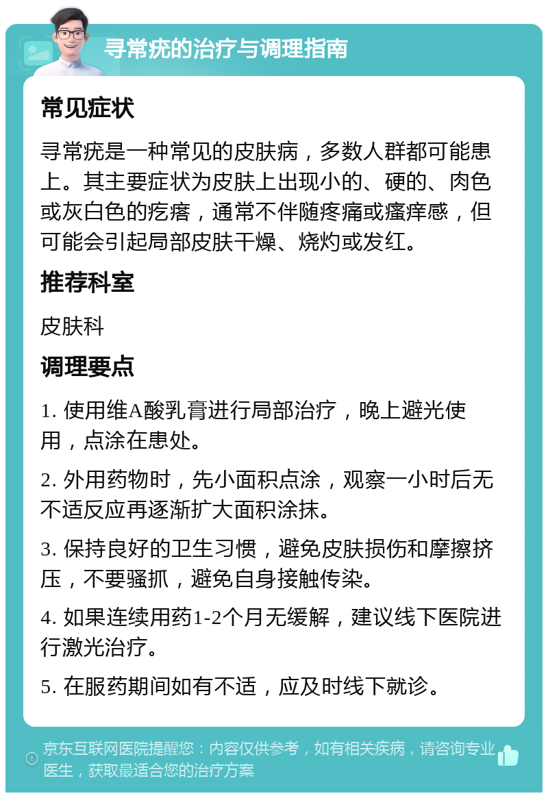 寻常疣的治疗与调理指南 常见症状 寻常疣是一种常见的皮肤病，多数人群都可能患上。其主要症状为皮肤上出现小的、硬的、肉色或灰白色的疙瘩，通常不伴随疼痛或瘙痒感，但可能会引起局部皮肤干燥、烧灼或发红。 推荐科室 皮肤科 调理要点 1. 使用维A酸乳膏进行局部治疗，晚上避光使用，点涂在患处。 2. 外用药物时，先小面积点涂，观察一小时后无不适反应再逐渐扩大面积涂抹。 3. 保持良好的卫生习惯，避免皮肤损伤和摩擦挤压，不要骚抓，避免自身接触传染。 4. 如果连续用药1-2个月无缓解，建议线下医院进行激光治疗。 5. 在服药期间如有不适，应及时线下就诊。