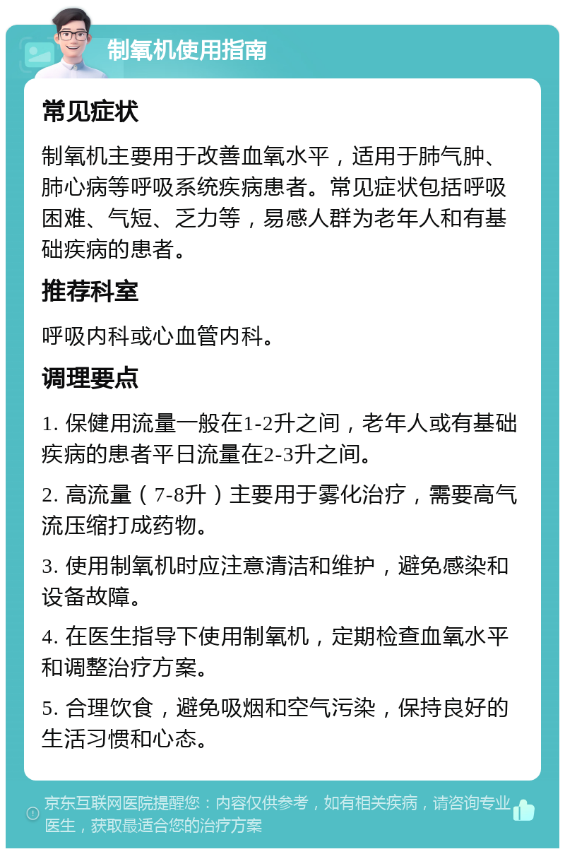 制氧机使用指南 常见症状 制氧机主要用于改善血氧水平，适用于肺气肿、肺心病等呼吸系统疾病患者。常见症状包括呼吸困难、气短、乏力等，易感人群为老年人和有基础疾病的患者。 推荐科室 呼吸内科或心血管内科。 调理要点 1. 保健用流量一般在1-2升之间，老年人或有基础疾病的患者平日流量在2-3升之间。 2. 高流量（7-8升）主要用于雾化治疗，需要高气流压缩打成药物。 3. 使用制氧机时应注意清洁和维护，避免感染和设备故障。 4. 在医生指导下使用制氧机，定期检查血氧水平和调整治疗方案。 5. 合理饮食，避免吸烟和空气污染，保持良好的生活习惯和心态。