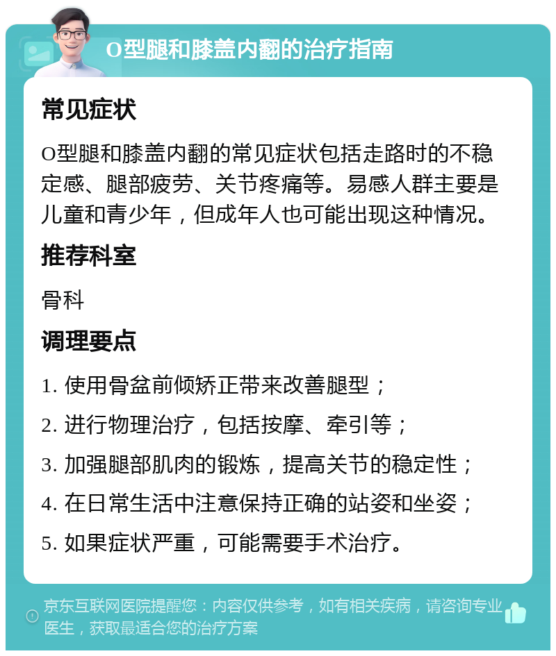 O型腿和膝盖内翻的治疗指南 常见症状 O型腿和膝盖内翻的常见症状包括走路时的不稳定感、腿部疲劳、关节疼痛等。易感人群主要是儿童和青少年，但成年人也可能出现这种情况。 推荐科室 骨科 调理要点 1. 使用骨盆前倾矫正带来改善腿型； 2. 进行物理治疗，包括按摩、牵引等； 3. 加强腿部肌肉的锻炼，提高关节的稳定性； 4. 在日常生活中注意保持正确的站姿和坐姿； 5. 如果症状严重，可能需要手术治疗。