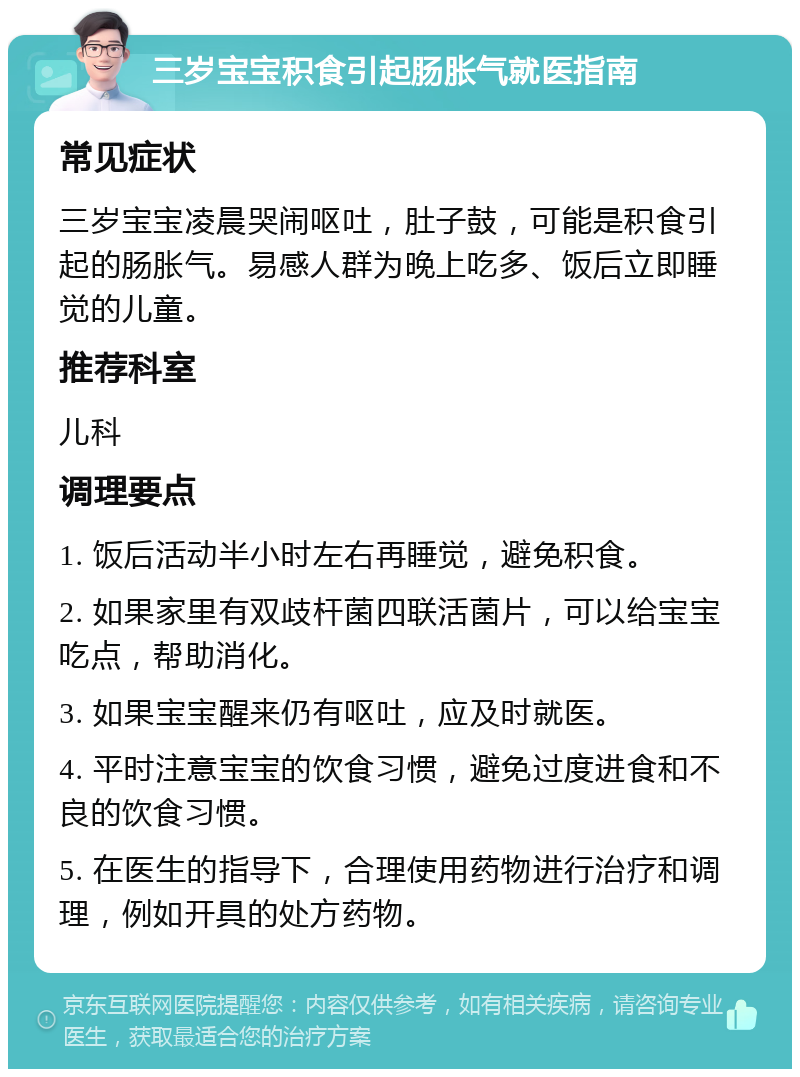 三岁宝宝积食引起肠胀气就医指南 常见症状 三岁宝宝凌晨哭闹呕吐，肚子鼓，可能是积食引起的肠胀气。易感人群为晚上吃多、饭后立即睡觉的儿童。 推荐科室 儿科 调理要点 1. 饭后活动半小时左右再睡觉，避免积食。 2. 如果家里有双歧杆菌四联活菌片，可以给宝宝吃点，帮助消化。 3. 如果宝宝醒来仍有呕吐，应及时就医。 4. 平时注意宝宝的饮食习惯，避免过度进食和不良的饮食习惯。 5. 在医生的指导下，合理使用药物进行治疗和调理，例如开具的处方药物。