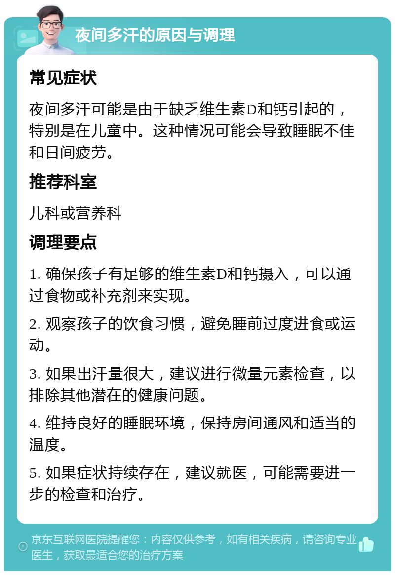 夜间多汗的原因与调理 常见症状 夜间多汗可能是由于缺乏维生素D和钙引起的，特别是在儿童中。这种情况可能会导致睡眠不佳和日间疲劳。 推荐科室 儿科或营养科 调理要点 1. 确保孩子有足够的维生素D和钙摄入，可以通过食物或补充剂来实现。 2. 观察孩子的饮食习惯，避免睡前过度进食或运动。 3. 如果出汗量很大，建议进行微量元素检查，以排除其他潜在的健康问题。 4. 维持良好的睡眠环境，保持房间通风和适当的温度。 5. 如果症状持续存在，建议就医，可能需要进一步的检查和治疗。