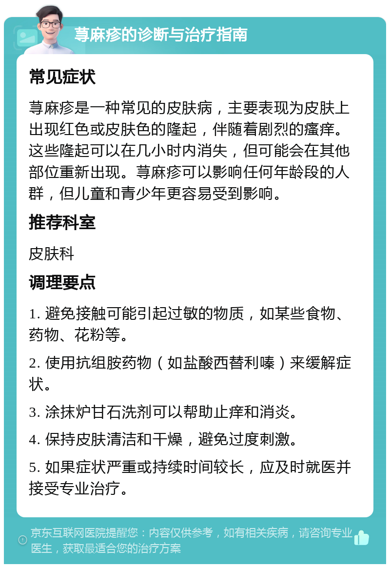 荨麻疹的诊断与治疗指南 常见症状 荨麻疹是一种常见的皮肤病，主要表现为皮肤上出现红色或皮肤色的隆起，伴随着剧烈的瘙痒。这些隆起可以在几小时内消失，但可能会在其他部位重新出现。荨麻疹可以影响任何年龄段的人群，但儿童和青少年更容易受到影响。 推荐科室 皮肤科 调理要点 1. 避免接触可能引起过敏的物质，如某些食物、药物、花粉等。 2. 使用抗组胺药物（如盐酸西替利嗪）来缓解症状。 3. 涂抹炉甘石洗剂可以帮助止痒和消炎。 4. 保持皮肤清洁和干燥，避免过度刺激。 5. 如果症状严重或持续时间较长，应及时就医并接受专业治疗。