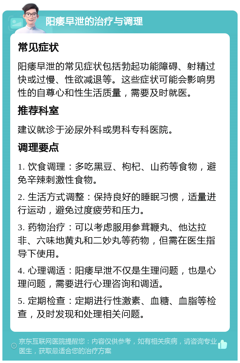 阳痿早泄的治疗与调理 常见症状 阳痿早泄的常见症状包括勃起功能障碍、射精过快或过慢、性欲减退等。这些症状可能会影响男性的自尊心和性生活质量，需要及时就医。 推荐科室 建议就诊于泌尿外科或男科专科医院。 调理要点 1. 饮食调理：多吃黑豆、枸杞、山药等食物，避免辛辣刺激性食物。 2. 生活方式调整：保持良好的睡眠习惯，适量进行运动，避免过度疲劳和压力。 3. 药物治疗：可以考虑服用参茸鞭丸、他达拉非、六味地黄丸和二妙丸等药物，但需在医生指导下使用。 4. 心理调适：阳痿早泄不仅是生理问题，也是心理问题，需要进行心理咨询和调适。 5. 定期检查：定期进行性激素、血糖、血脂等检查，及时发现和处理相关问题。