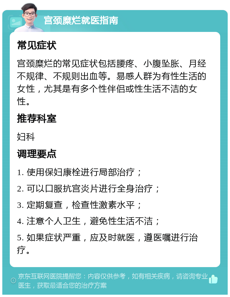 宫颈糜烂就医指南 常见症状 宫颈糜烂的常见症状包括腰疼、小腹坠胀、月经不规律、不规则出血等。易感人群为有性生活的女性，尤其是有多个性伴侣或性生活不洁的女性。 推荐科室 妇科 调理要点 1. 使用保妇康栓进行局部治疗； 2. 可以口服抗宫炎片进行全身治疗； 3. 定期复查，检查性激素水平； 4. 注意个人卫生，避免性生活不洁； 5. 如果症状严重，应及时就医，遵医嘱进行治疗。