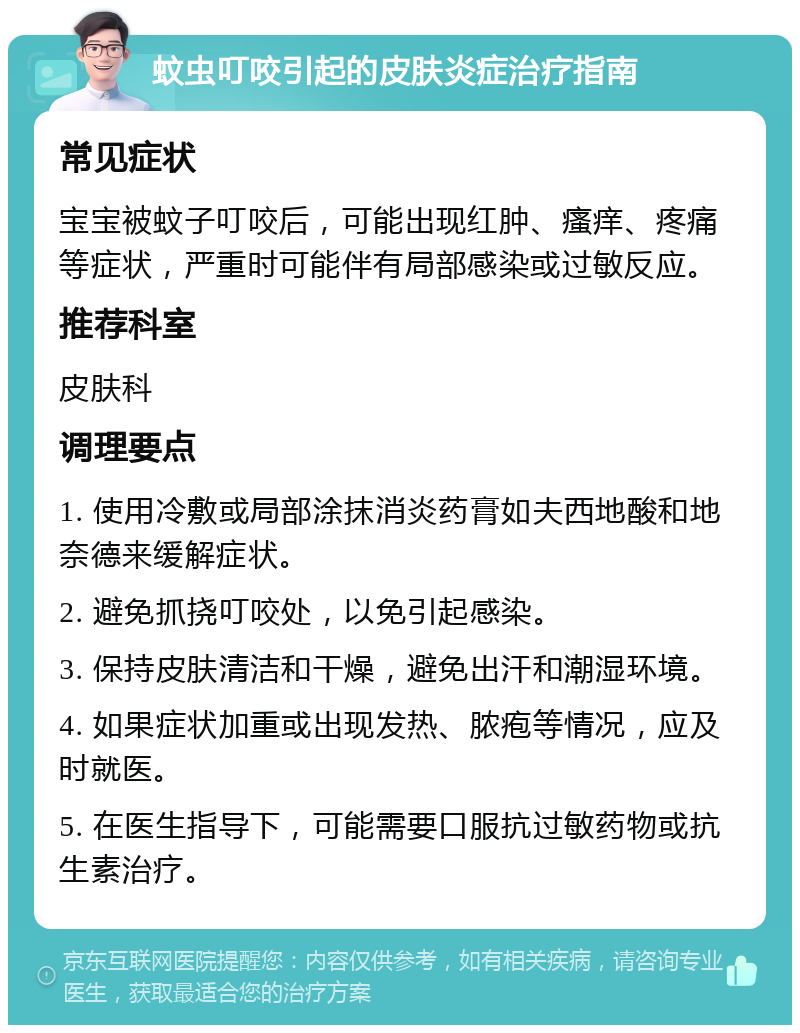 蚊虫叮咬引起的皮肤炎症治疗指南 常见症状 宝宝被蚊子叮咬后，可能出现红肿、瘙痒、疼痛等症状，严重时可能伴有局部感染或过敏反应。 推荐科室 皮肤科 调理要点 1. 使用冷敷或局部涂抹消炎药膏如夫西地酸和地奈德来缓解症状。 2. 避免抓挠叮咬处，以免引起感染。 3. 保持皮肤清洁和干燥，避免出汗和潮湿环境。 4. 如果症状加重或出现发热、脓疱等情况，应及时就医。 5. 在医生指导下，可能需要口服抗过敏药物或抗生素治疗。